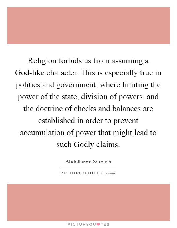 Religion forbids us from assuming a God-like character. This is especially true in politics and government, where limiting the power of the state, division of powers, and the doctrine of checks and balances are established in order to prevent accumulation of power that might lead to such Godly claims. Picture Quote #1