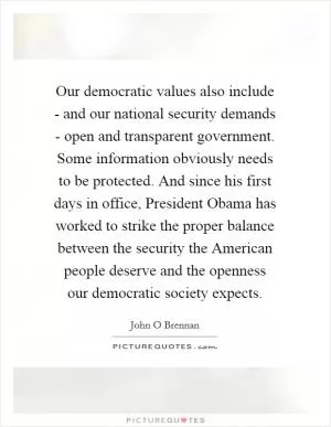 Our democratic values also include - and our national security demands - open and transparent government. Some information obviously needs to be protected. And since his first days in office, President Obama has worked to strike the proper balance between the security the American people deserve and the openness our democratic society expects Picture Quote #1