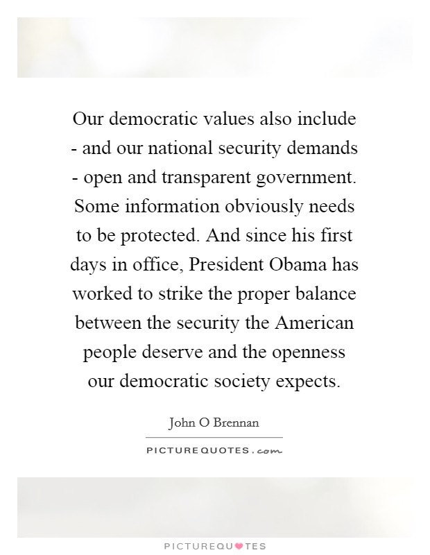 Our democratic values also include - and our national security demands - open and transparent government. Some information obviously needs to be protected. And since his first days in office, President Obama has worked to strike the proper balance between the security the American people deserve and the openness our democratic society expects. Picture Quote #1