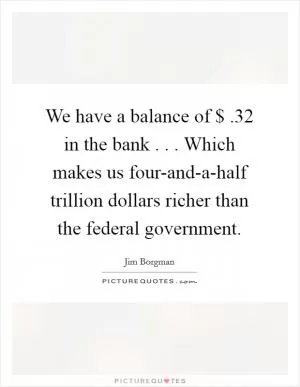 We have a balance of $ .32 in the bank . . . Which makes us four-and-a-half trillion dollars richer than the federal government Picture Quote #1