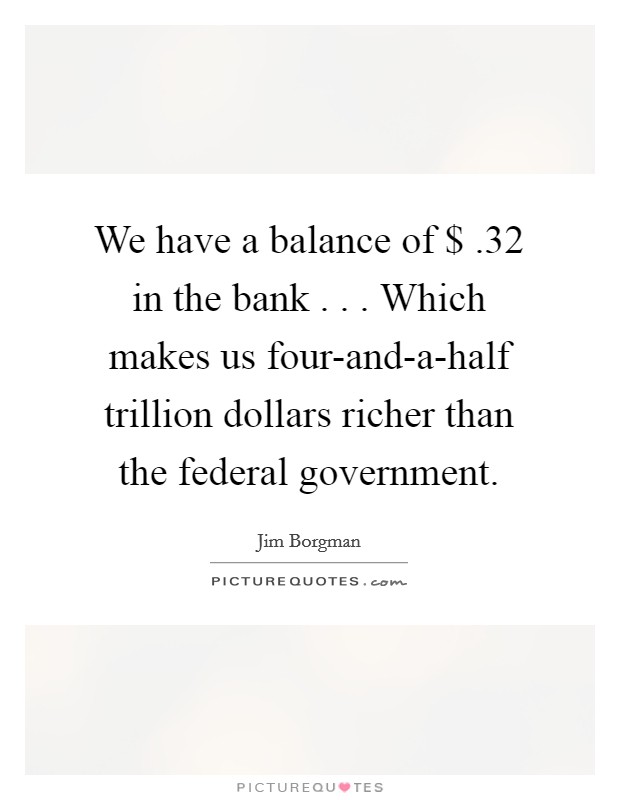 We have a balance of $ .32 in the bank . . . Which makes us four-and-a-half trillion dollars richer than the federal government. Picture Quote #1