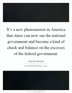 It’s a new phenomenon in America that states can now sue the national government and become a kind of check and balance on the excesses of the federal government Picture Quote #1