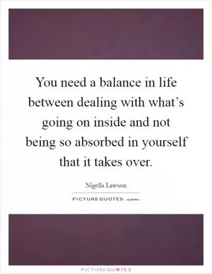 You need a balance in life between dealing with what’s going on inside and not being so absorbed in yourself that it takes over Picture Quote #1