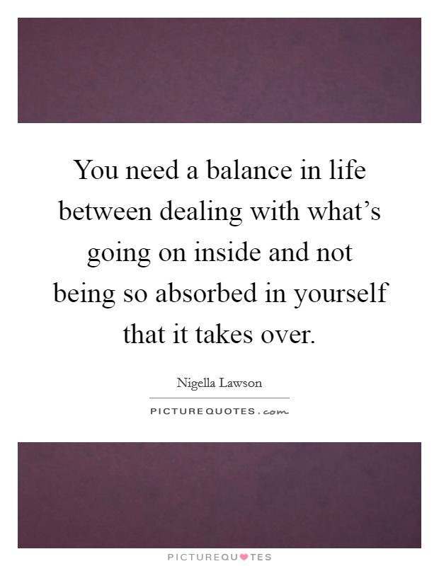 You need a balance in life between dealing with what's going on inside and not being so absorbed in yourself that it takes over. Picture Quote #1