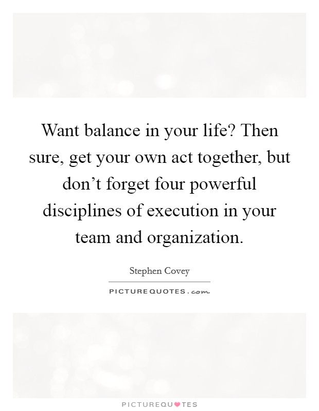 Want balance in your life? Then sure, get your own act together, but don't forget four powerful disciplines of execution in your team and organization. Picture Quote #1