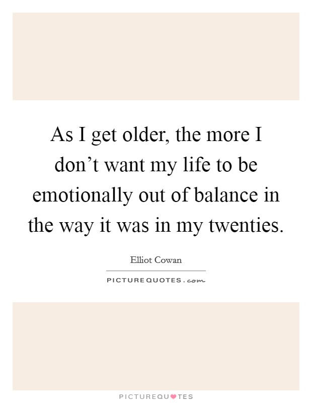 As I get older, the more I don't want my life to be emotionally out of balance in the way it was in my twenties. Picture Quote #1