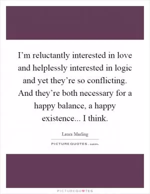 I’m reluctantly interested in love and helplessly interested in logic and yet they’re so conflicting. And they’re both necessary for a happy balance, a happy existence... I think Picture Quote #1