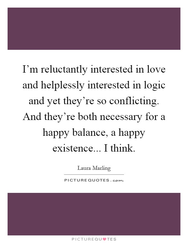 I'm reluctantly interested in love and helplessly interested in logic and yet they're so conflicting. And they're both necessary for a happy balance, a happy existence... I think. Picture Quote #1