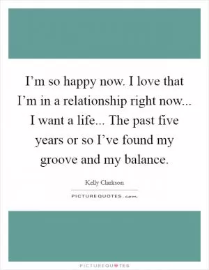 I’m so happy now. I love that I’m in a relationship right now... I want a life... The past five years or so I’ve found my groove and my balance Picture Quote #1