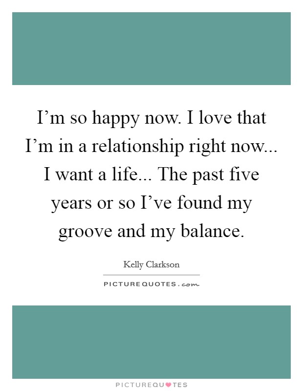 I'm so happy now. I love that I'm in a relationship right now... I want a life... The past five years or so I've found my groove and my balance. Picture Quote #1