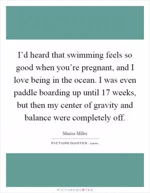 I’d heard that swimming feels so good when you’re pregnant, and I love being in the ocean. I was even paddle boarding up until 17 weeks, but then my center of gravity and balance were completely off Picture Quote #1