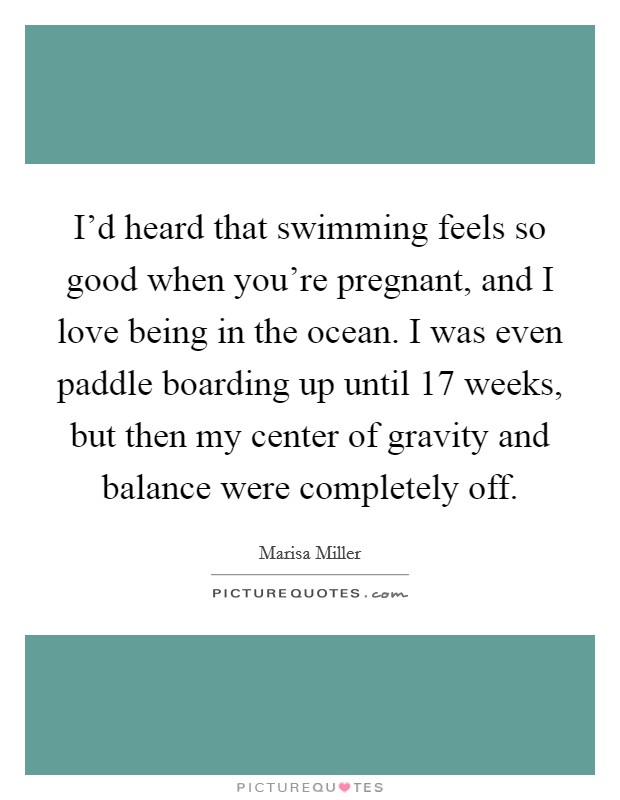 I'd heard that swimming feels so good when you're pregnant, and I love being in the ocean. I was even paddle boarding up until 17 weeks, but then my center of gravity and balance were completely off. Picture Quote #1