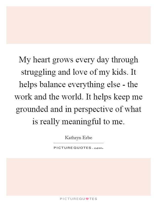 My heart grows every day through struggling and love of my kids. It helps balance everything else - the work and the world. It helps keep me grounded and in perspective of what is really meaningful to me. Picture Quote #1