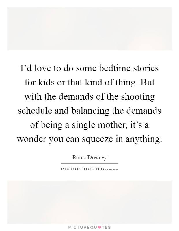I'd love to do some bedtime stories for kids or that kind of thing. But with the demands of the shooting schedule and balancing the demands of being a single mother, it's a wonder you can squeeze in anything. Picture Quote #1