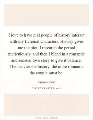 I love to have real people of history interact with my fictional characters. History gives me the plot. I research the period meticulously, and then I blend in a romantic and sensual love story to give it balance. The heavier the history, the more romantic the couple must be Picture Quote #1