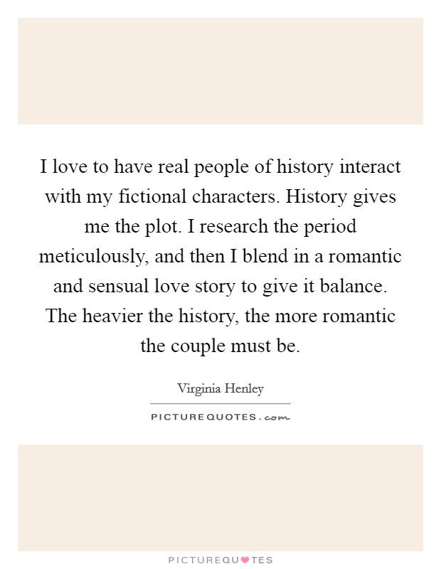 I love to have real people of history interact with my fictional characters. History gives me the plot. I research the period meticulously, and then I blend in a romantic and sensual love story to give it balance. The heavier the history, the more romantic the couple must be. Picture Quote #1