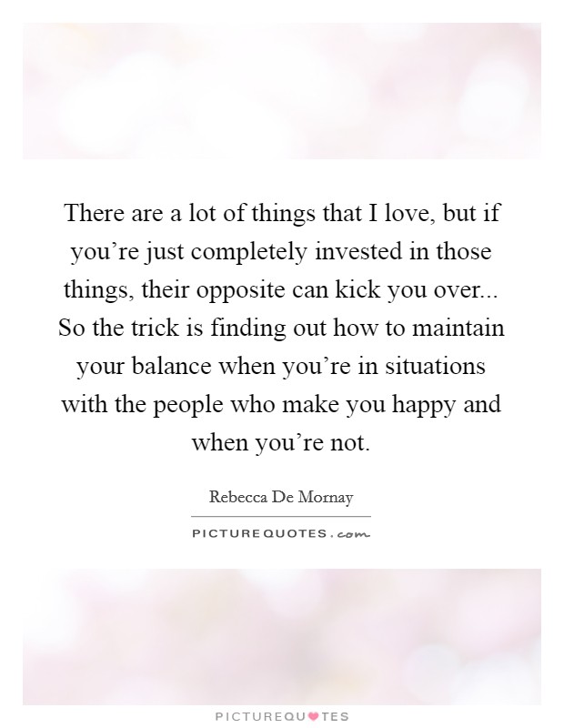 There are a lot of things that I love, but if you're just completely invested in those things, their opposite can kick you over... So the trick is finding out how to maintain your balance when you're in situations with the people who make you happy and when you're not. Picture Quote #1