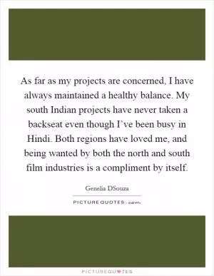 As far as my projects are concerned, I have always maintained a healthy balance. My south Indian projects have never taken a backseat even though I’ve been busy in Hindi. Both regions have loved me, and being wanted by both the north and south film industries is a compliment by itself Picture Quote #1