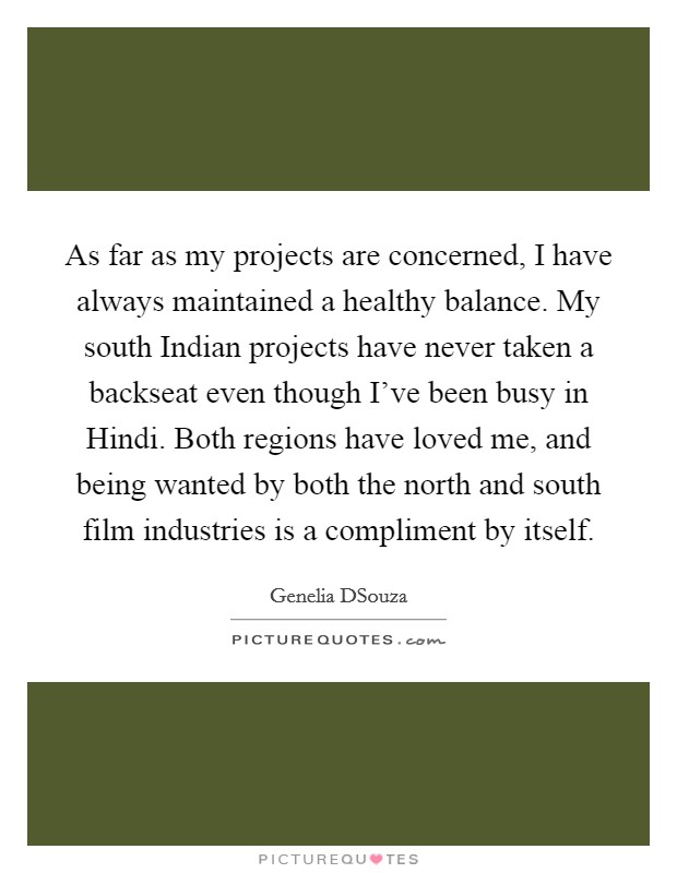 As far as my projects are concerned, I have always maintained a healthy balance. My south Indian projects have never taken a backseat even though I've been busy in Hindi. Both regions have loved me, and being wanted by both the north and south film industries is a compliment by itself. Picture Quote #1
