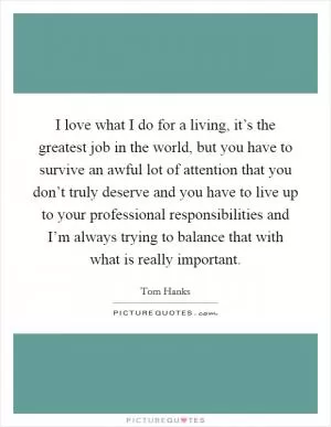I love what I do for a living, it’s the greatest job in the world, but you have to survive an awful lot of attention that you don’t truly deserve and you have to live up to your professional responsibilities and I’m always trying to balance that with what is really important Picture Quote #1