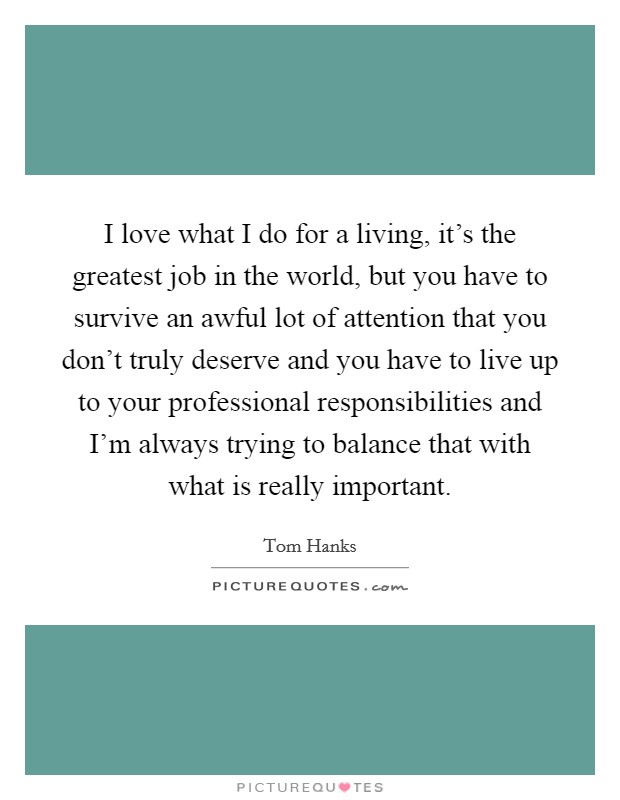 I love what I do for a living, it's the greatest job in the world, but you have to survive an awful lot of attention that you don't truly deserve and you have to live up to your professional responsibilities and I'm always trying to balance that with what is really important. Picture Quote #1