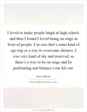 I loved to make people laugh in high school, and then I found I loved being on stage in front of people. I’m sure that’s some kind of ego trip or a way to overcome shyness. I was very kind of shy and reserved, so there’s a way to be on stage and be performing and balance your life out Picture Quote #1