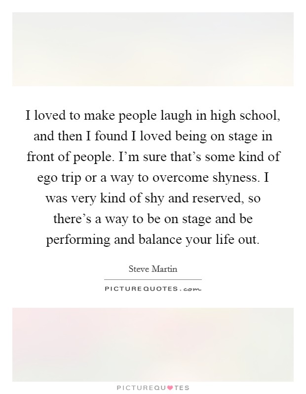 I loved to make people laugh in high school, and then I found I loved being on stage in front of people. I'm sure that's some kind of ego trip or a way to overcome shyness. I was very kind of shy and reserved, so there's a way to be on stage and be performing and balance your life out. Picture Quote #1