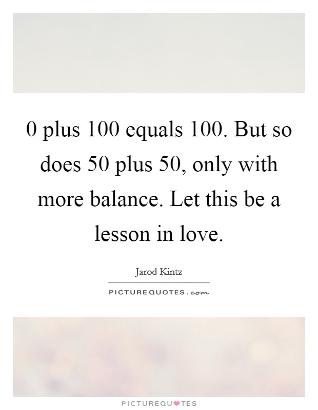 0 plus 100 equals 100. But so does 50 plus 50, only with more balance. Let this be a lesson in love. Picture Quote #1
