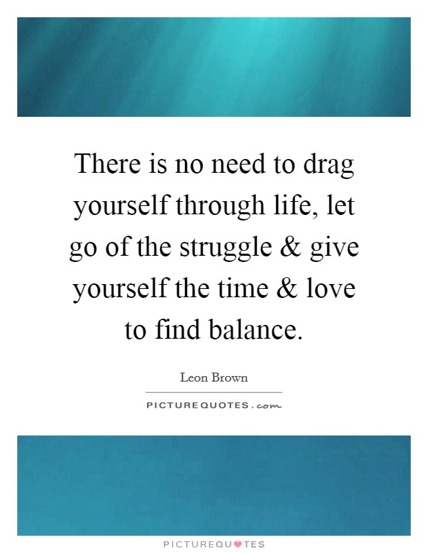 There is no need to drag yourself through life, let go of the struggle and give yourself the time and love to find balance. Picture Quote #1