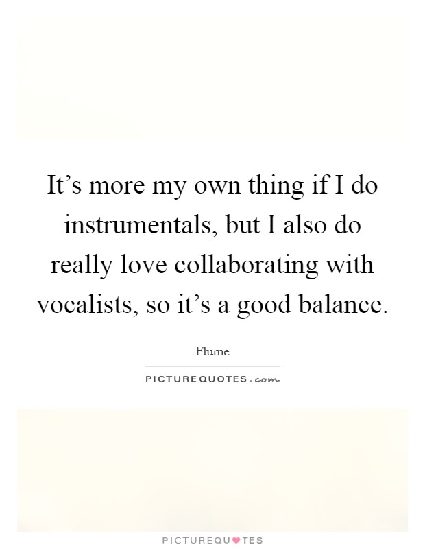 It's more my own thing if I do instrumentals, but I also do really love collaborating with vocalists, so it's a good balance. Picture Quote #1