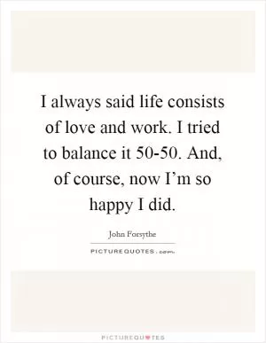 I always said life consists of love and work. I tried to balance it 50-50. And, of course, now I’m so happy I did Picture Quote #1