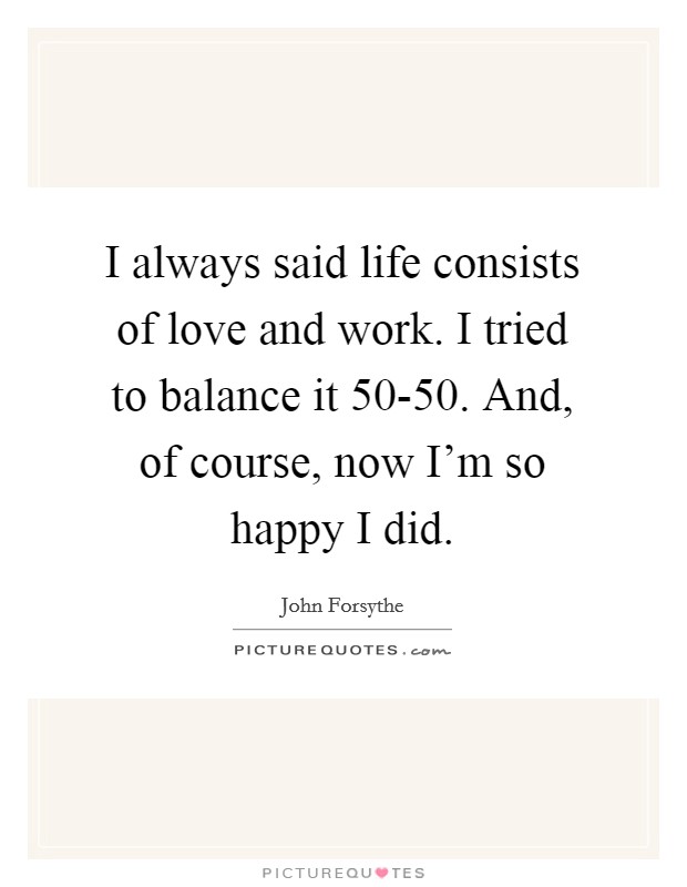 I always said life consists of love and work. I tried to balance it 50-50. And, of course, now I'm so happy I did. Picture Quote #1