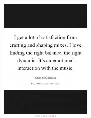 I get a lot of satisfaction from crafting and shaping mixes. I love finding the right balance, the right dynamic. It’s an emotional interaction with the music Picture Quote #1