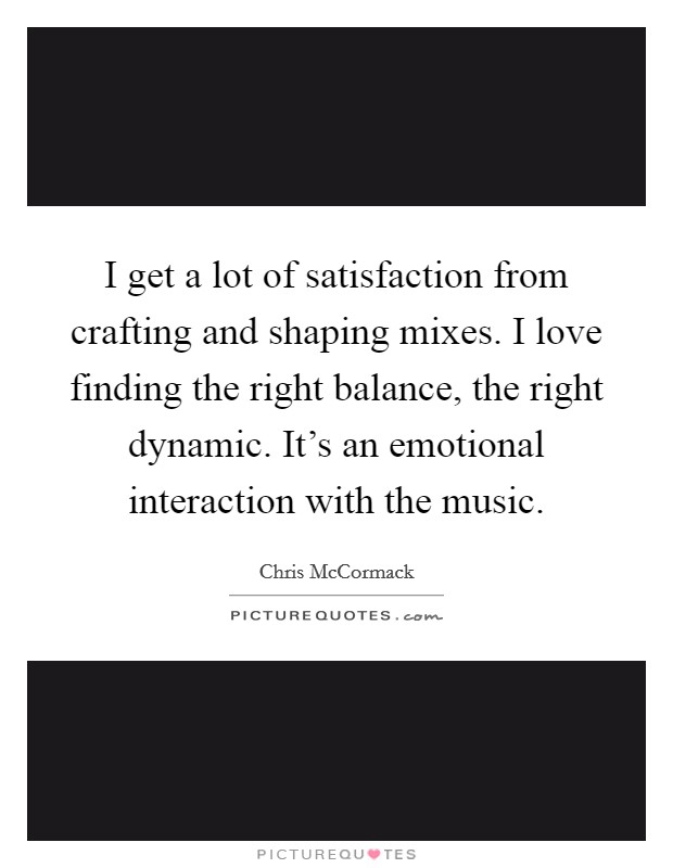 I get a lot of satisfaction from crafting and shaping mixes. I love finding the right balance, the right dynamic. It's an emotional interaction with the music. Picture Quote #1