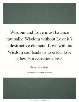 Wisdom and Love must balance mutually. Wisdom without Love it’s a destructive element. Love without Wisdom can leads us to error: love is law, but conscious love Picture Quote #1