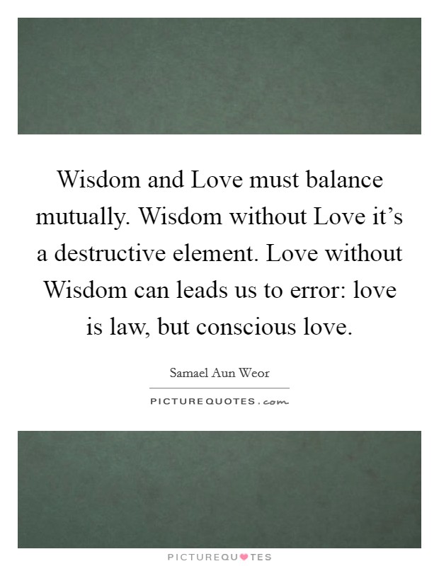 Wisdom and Love must balance mutually. Wisdom without Love it's a destructive element. Love without Wisdom can leads us to error: love is law, but conscious love. Picture Quote #1