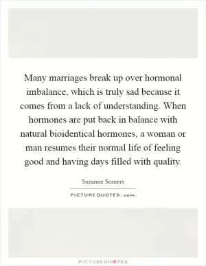 Many marriages break up over hormonal imbalance, which is truly sad because it comes from a lack of understanding. When hormones are put back in balance with natural bioidentical hormones, a woman or man resumes their normal life of feeling good and having days filled with quality Picture Quote #1