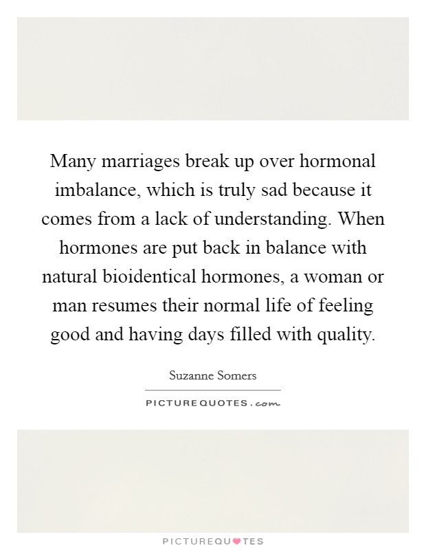 Many marriages break up over hormonal imbalance, which is truly sad because it comes from a lack of understanding. When hormones are put back in balance with natural bioidentical hormones, a woman or man resumes their normal life of feeling good and having days filled with quality. Picture Quote #1