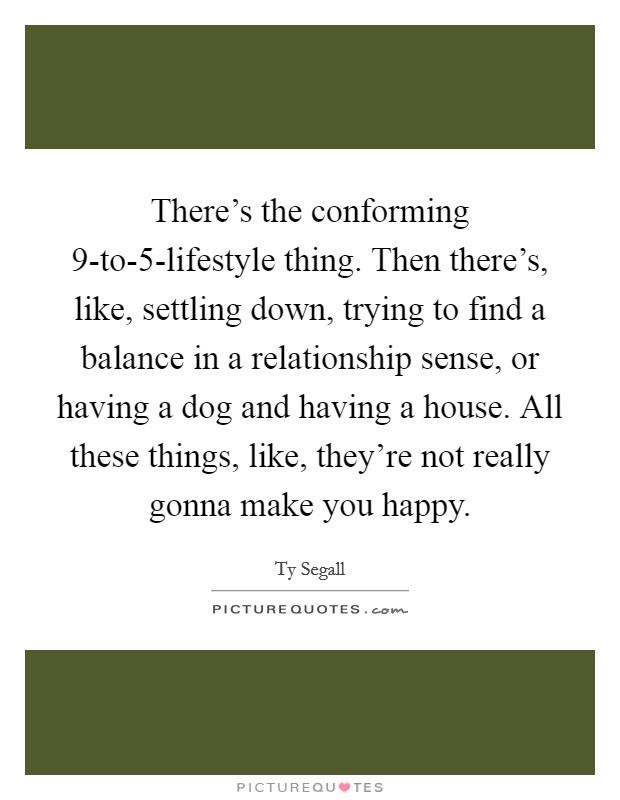 There's the conforming 9-to-5-lifestyle thing. Then there's, like, settling down, trying to find a balance in a relationship sense, or having a dog and having a house. All these things, like, they're not really gonna make you happy. Picture Quote #1