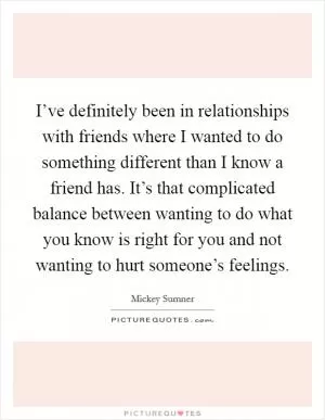I’ve definitely been in relationships with friends where I wanted to do something different than I know a friend has. It’s that complicated balance between wanting to do what you know is right for you and not wanting to hurt someone’s feelings Picture Quote #1