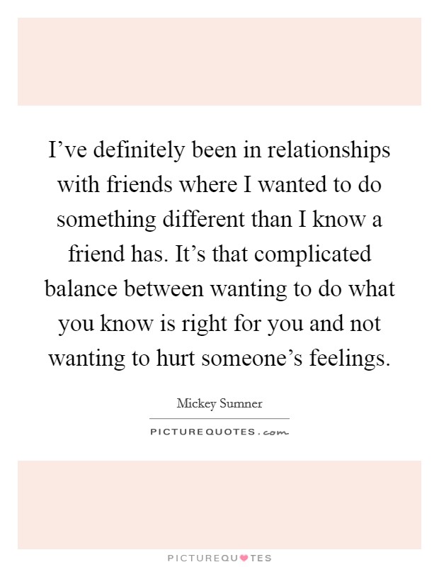 I've definitely been in relationships with friends where I wanted to do something different than I know a friend has. It's that complicated balance between wanting to do what you know is right for you and not wanting to hurt someone's feelings. Picture Quote #1