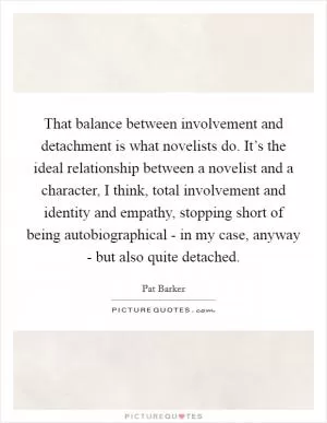 That balance between involvement and detachment is what novelists do. It’s the ideal relationship between a novelist and a character, I think, total involvement and identity and empathy, stopping short of being autobiographical - in my case, anyway - but also quite detached Picture Quote #1