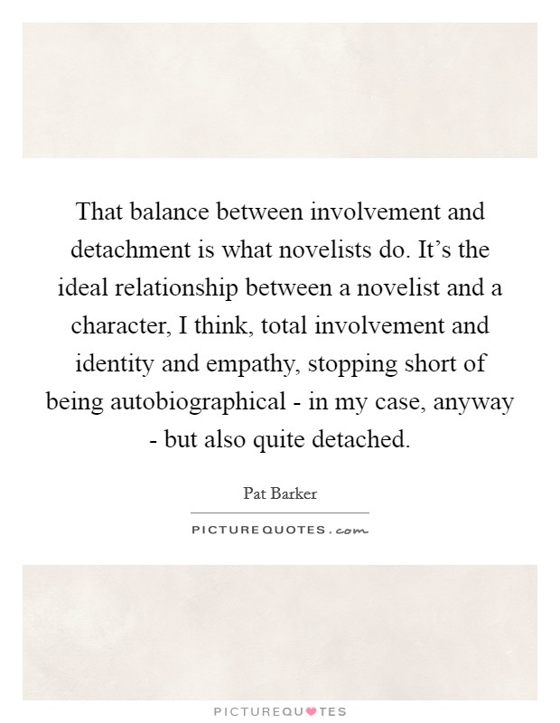 That balance between involvement and detachment is what novelists do. It's the ideal relationship between a novelist and a character, I think, total involvement and identity and empathy, stopping short of being autobiographical - in my case, anyway - but also quite detached. Picture Quote #1