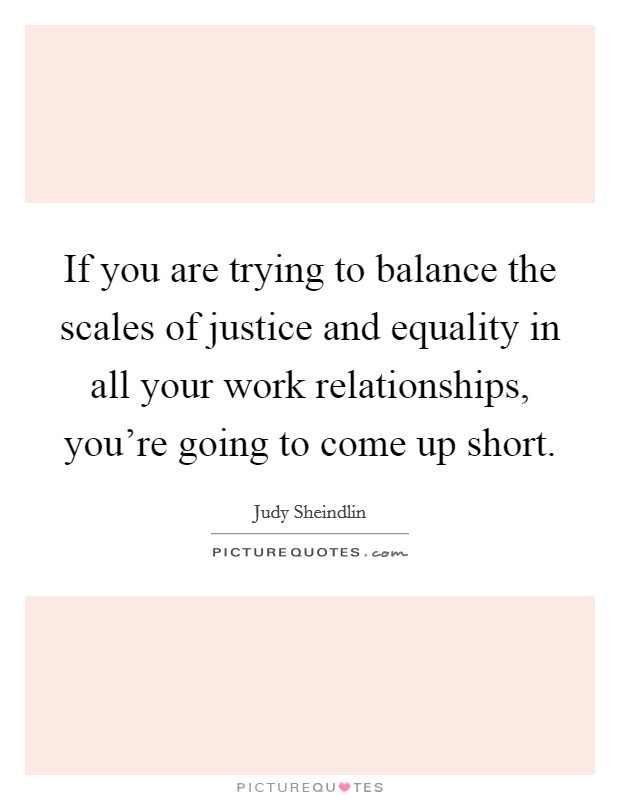 If you are trying to balance the scales of justice and equality in all your work relationships, you're going to come up short. Picture Quote #1