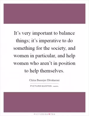 It’s very important to balance things; it’s imperative to do something for the society, and women in particular, and help women who aren’t in position to help themselves Picture Quote #1