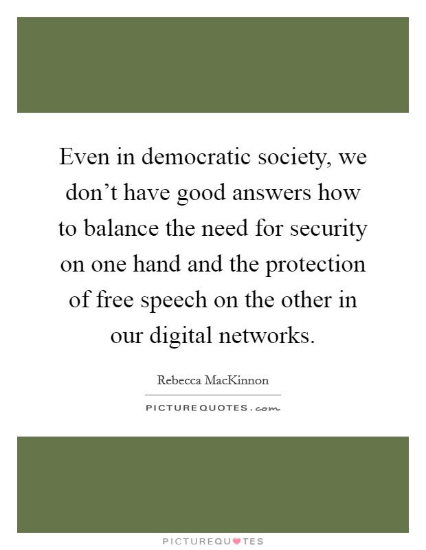 Even in democratic society, we don't have good answers how to balance the need for security on one hand and the protection of free speech on the other in our digital networks. Picture Quote #1