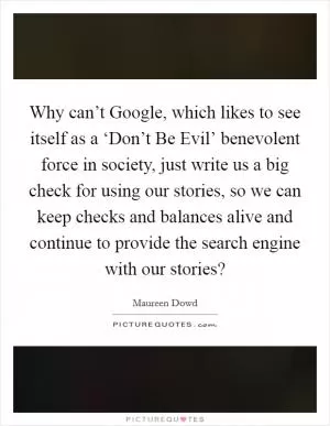 Why can’t Google, which likes to see itself as a ‘Don’t Be Evil’ benevolent force in society, just write us a big check for using our stories, so we can keep checks and balances alive and continue to provide the search engine with our stories? Picture Quote #1