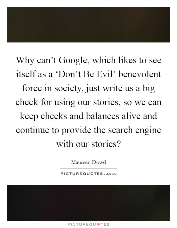 Why can't Google, which likes to see itself as a ‘Don't Be Evil' benevolent force in society, just write us a big check for using our stories, so we can keep checks and balances alive and continue to provide the search engine with our stories? Picture Quote #1