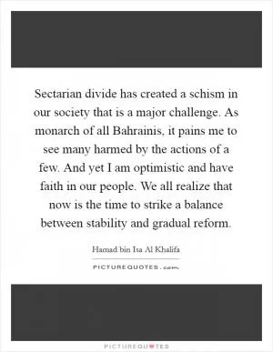 Sectarian divide has created a schism in our society that is a major challenge. As monarch of all Bahrainis, it pains me to see many harmed by the actions of a few. And yet I am optimistic and have faith in our people. We all realize that now is the time to strike a balance between stability and gradual reform Picture Quote #1