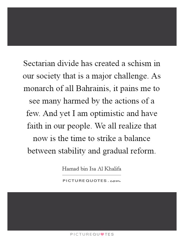 Sectarian divide has created a schism in our society that is a major challenge. As monarch of all Bahrainis, it pains me to see many harmed by the actions of a few. And yet I am optimistic and have faith in our people. We all realize that now is the time to strike a balance between stability and gradual reform. Picture Quote #1